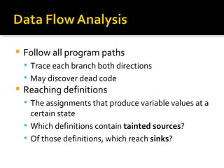 Follow all program paths Trace each branch both directions May discover dead code Reaching definitions The assignments that produce variable values at a certain state Which definitions contain  tainted sources ? Of those definitions, which reach  sinks ? 