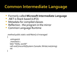 Formerly called  Microsoft Intermediate Language .NET is Stack based (LIFO) Metadata for compiled classes Reflection - the program in the mirror Common Language Runtime .method public static void Main() cil managed  {  .entrypoint  .maxstack 1  ldstr "Hello, world!"  call void [mscorlib]System.Console::WriteLine(string)  ret  } 