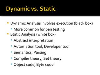 Dynamic Analysis involves execution (black box) More common for pen testing Static Analysis (white box) Abstract interpretation Automation tool, Developer tool Semantics, Parsing Compiler theory, Set theory Object code, Byte code 