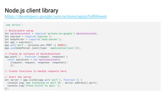 Node.js client library
https://developers.google.com/actions/apiai/fulfillment
'use strict';
// Boilerplate setup
let ApiAiAssistant = require('actions-on-google').ApiAiAssistant;
let express = require('express');
let bodyParser = require('body-parser');
let app = express();
app.set('port', (process.env.PORT || 8080));
app.use(bodyParser.json({type: 'application/json'}));
// Create an instance of ApiAiAssistant
app.post('/', function (request, response) {
const assistant = new ApiAiAssistant(
{request: request, response: response});
});
// Create functions to handle requests here
// Start the server
let server = app.listen(app.get('port'), function () {
console.log('App listening on port %s', server.address().port);
console.log('Press Ctrl+C to quit.');
});
 