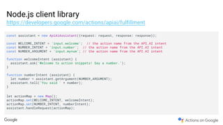 Node.js client library
https://developers.google.com/actions/apiai/fulfillment
const assistant = new ApiAiAssistant({request: request, response: response});
const WELCOME_INTENT = 'input.welcome'; // the action name from the API.AI intent
const NUMBER_INTENT = 'input.number'; // the action name from the API.AI intent
const NUMBER_ARGUMENT = 'input.mynum'; // the action name from the API.AI intent
function welcomeIntent (assistant) {
assistant.ask('Welcome to action snippets! Say a number.');
}
function numberIntent (assistant) {
let number = assistant.getArgument(NUMBER_ARGUMENT);
assistant.tell('You said ' + number);
}
let actionMap = new Map();
actionMap.set(WELCOME_INTENT, welcomeIntent);
actionMap.set(NUMBER_INTENT, numberIntent);
assistant.handleRequest(actionMap);
 