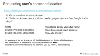 Requesting user’s name and location
https://developers.google.com/actions/assistant/helpers
Q: "Recommend me a local bookstore"
A: "To find bookstores near you, I'll just need to get your zip code from Google. Is that
okay?"
NAME (Registered device user’s full name)
DEVICE_PRECISE_LOCATION (Coordinates and street address)
DEVICE_COARSE_LOCATION (Zip code and city)
// assistant is an instance of ApiAiAssistant or ActionsSdkAssistant
let permission = assistant.SupportedPermissions.NAME;
assistant.askForPermission('To address you by name', permission);
 
