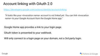 Account linking with OAuth 2.0
https://developers.google.com/actions/identity/account-linking
"It looks like your <invocation name> account is not linked yet. You can link <invocation
name> to your Google Account from the Google Home app."
Google Home app provides a link to your login page.
OAuth token is presented to your webhook.
Will only connect to a login page on your domain, not a 3rd party login.
 