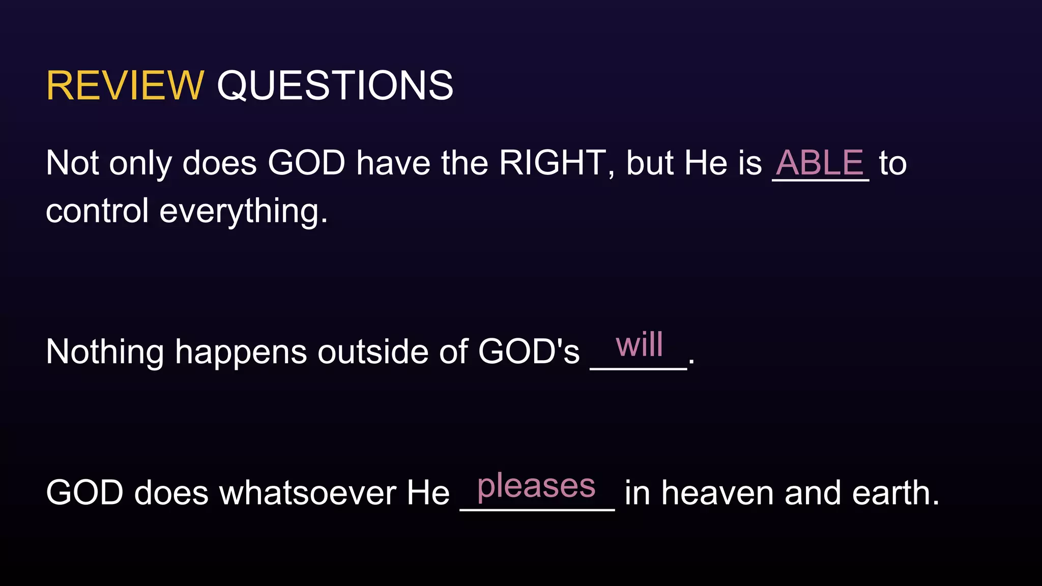 REVIEW QUESTIONS
Not only does GOD have the RIGHT, but He is _____ to
control everything.
Nothing happens outside of GOD's _____.
GOD does whatsoever He ________ in heaven and earth.
ABLE
will
pleases
 