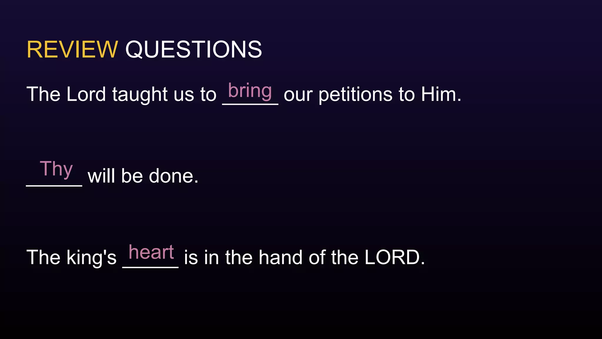 REVIEW QUESTIONS
The Lord taught us to _____ our petitions to Him.
_____ will be done.
The king's _____ is in the hand of the LORD.
bring
Thy
heart
 