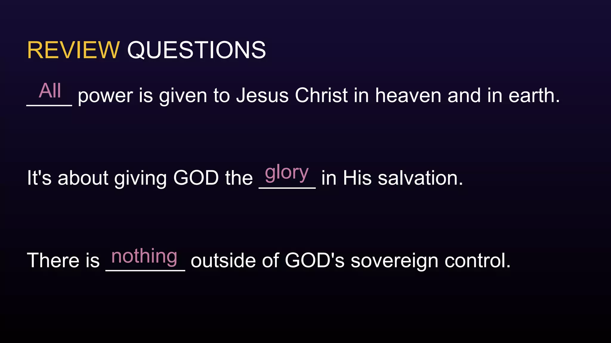 REVIEW QUESTIONS
____ power is given to Jesus Christ in heaven and in earth.
It's about giving GOD the _____ in His salvation.
There is _______ outside of GOD's sovereign control.
All
glory
nothing
 