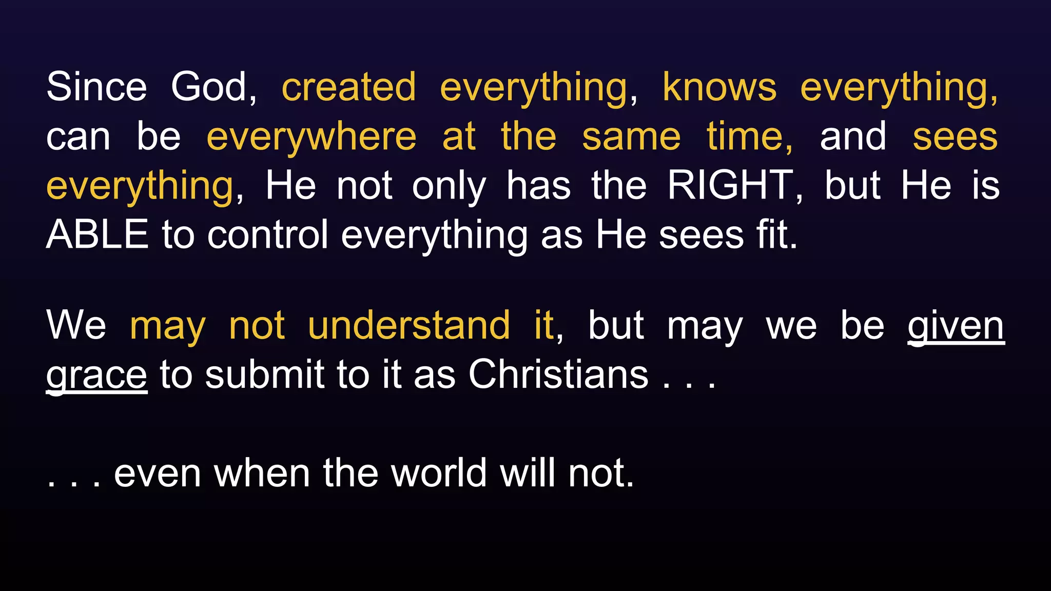 Since God, created everything, knows everything,
can be everywhere at the same time, and sees
everything, He not only has the RIGHT, but He is
ABLE to control everything as He sees fit.
We may not understand it, but may we be given
grace to submit to it as Christians . . .
. . . even when the world will not.
 