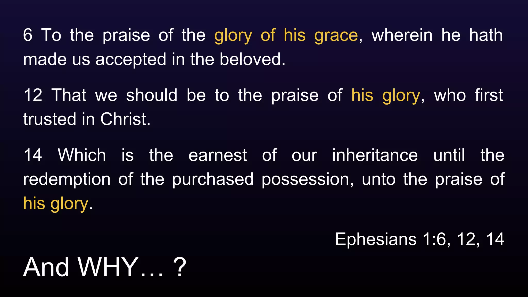 And WHY… ?
6 To the praise of the glory of his grace, wherein he hath
made us accepted in the beloved.
12 That we should be to the praise of his glory, who first
trusted in Christ.
14 Which is the earnest of our inheritance until the
redemption of the purchased possession, unto the praise of
his glory.
Ephesians 1:6, 12, 14
 