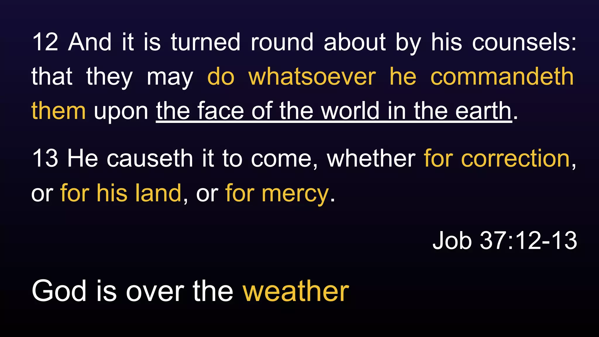 God is over the weather
12 And it is turned round about by his counsels:
that they may do whatsoever he commandeth
them upon the face of the world in the earth.
13 He causeth it to come, whether for correction,
or for his land, or for mercy.
Job 37:12-13
 
