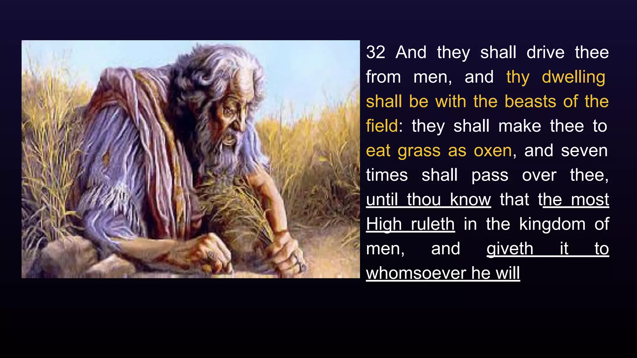 32 And they shall drive thee
from men, and thy dwelling
shall be with the beasts of the
field: they shall make thee to
eat grass as oxen, and seven
times shall pass over thee,
until thou know that the most
High ruleth in the kingdom of
men, and giveth it to
whomsoever he will
 