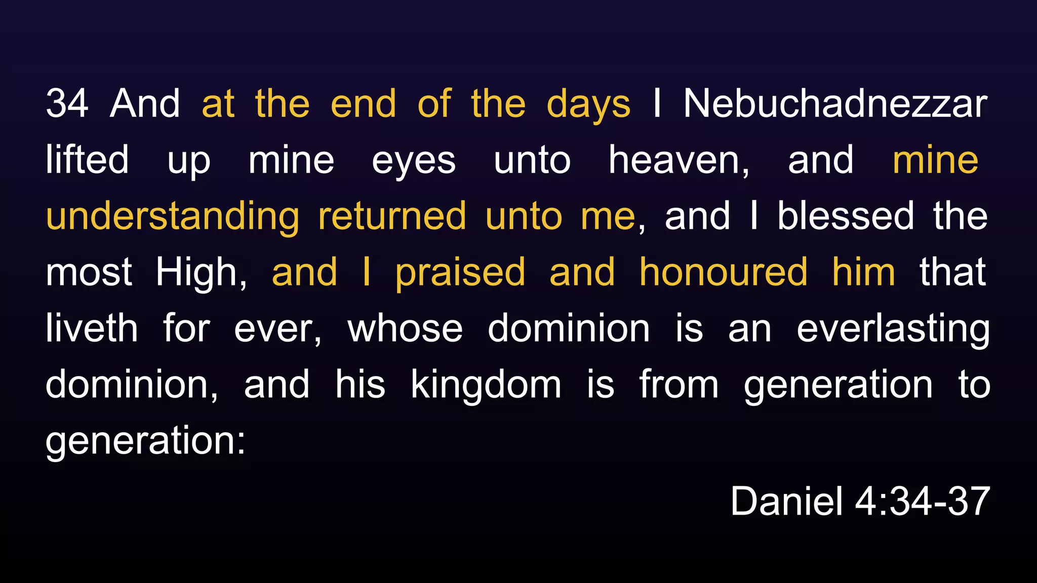 Daniel 4:34-37
34 And at the end of the days I Nebuchadnezzar
lifted up mine eyes unto heaven, and mine
understanding returned unto me, and I blessed the
most High, and I praised and honoured him that
liveth for ever, whose dominion is an everlasting
dominion, and his kingdom is from generation to
generation:
 