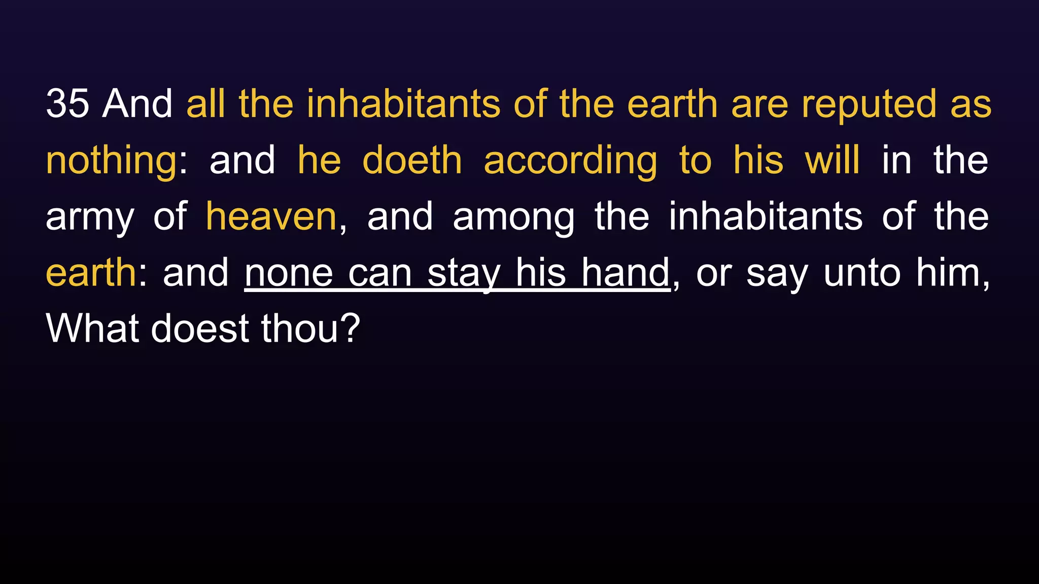 35 And all the inhabitants of the earth are reputed as
nothing: and he doeth according to his will in the
army of heaven, and among the inhabitants of the
earth: and none can stay his hand, or say unto him,
What doest thou?
 