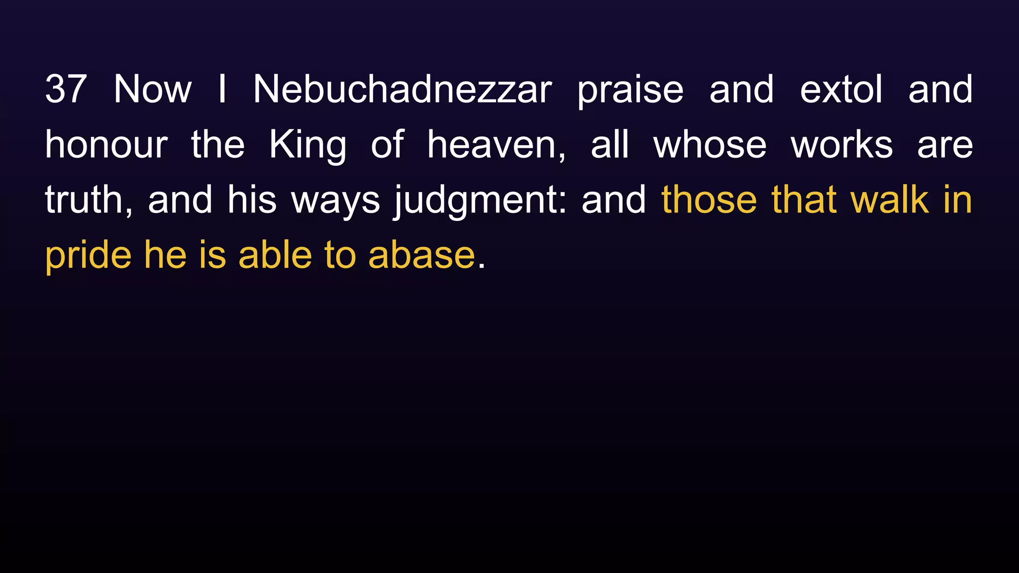 37 Now I Nebuchadnezzar praise and extol and
honour the King of heaven, all whose works are
truth, and his ways judgment: and those that walk in
pride he is able to abase.
 