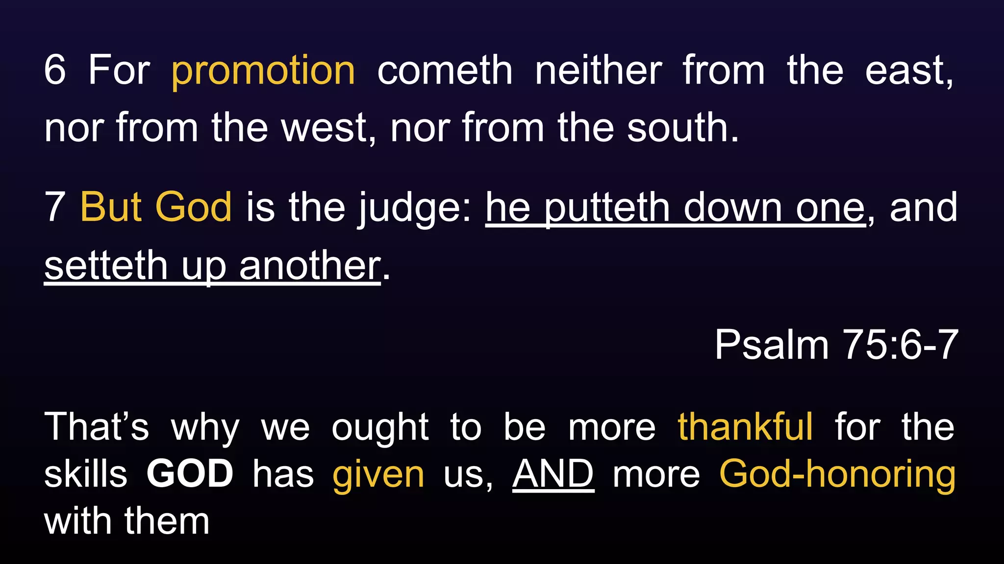 That’s why we ought to be more thankful for the
skills GOD has given us, AND more God-honoring
with them
6 For promotion cometh neither from the east,
nor from the west, nor from the south.
7 But God is the judge: he putteth down one, and
setteth up another.
Psalm 75:6-7
 