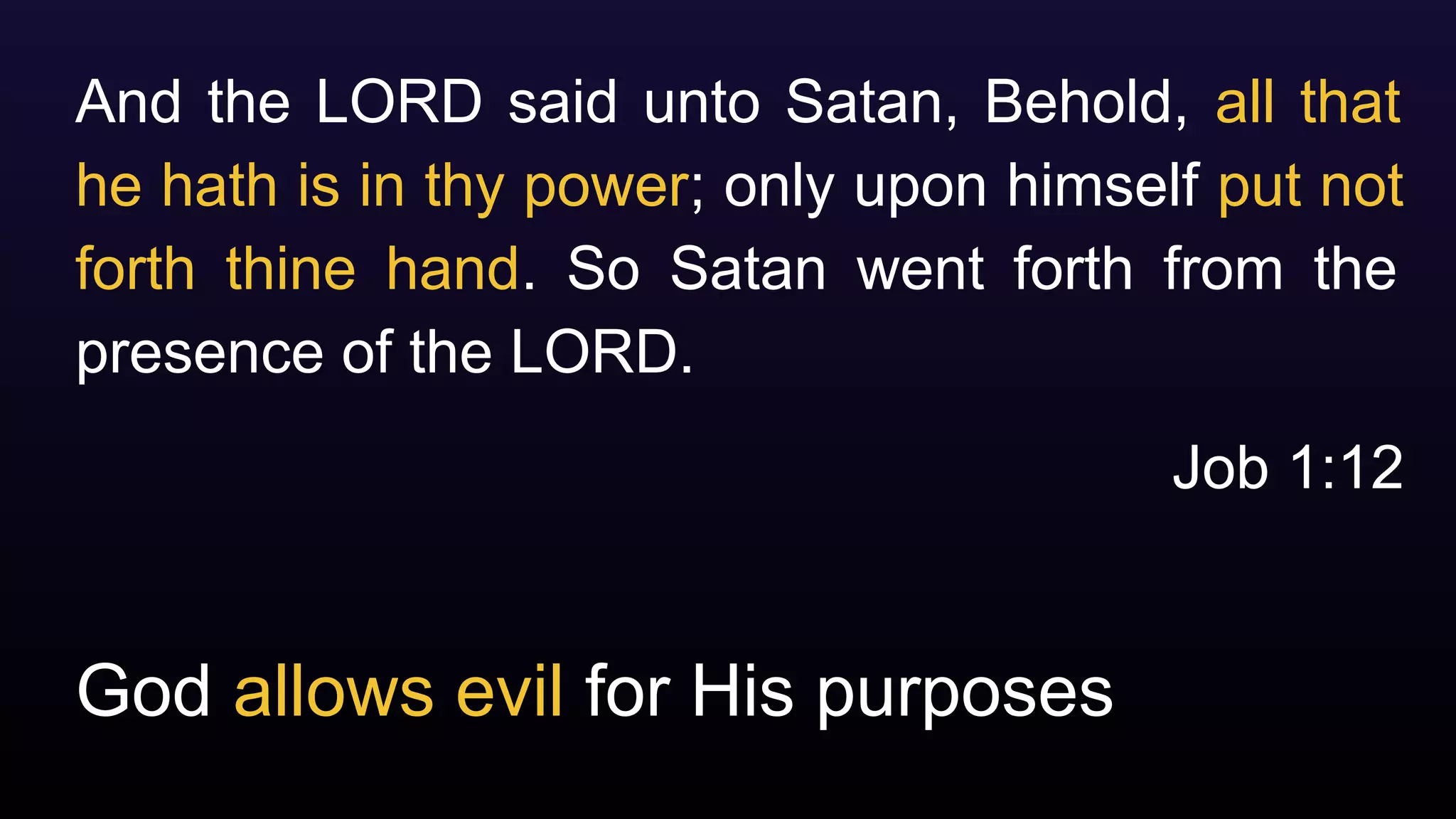 God allows evil for His purposes
And the LORD said unto Satan, Behold, all that
he hath is in thy power; only upon himself put not
forth thine hand. So Satan went forth from the
presence of the LORD.
Job 1:12
 