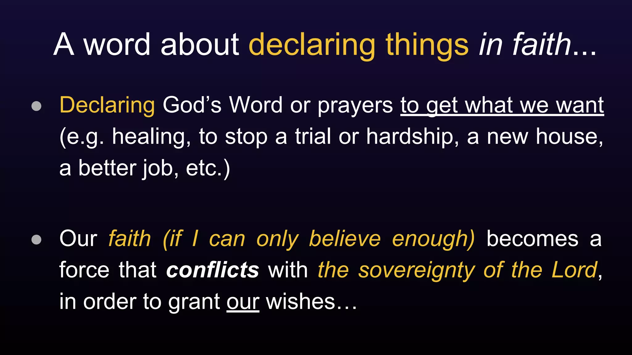 A word about declaring things in faith...
● Declaring God’s Word or prayers to get what we want
(e.g. healing, to stop a trial or hardship, a new house,
a better job, etc.)
● Our faith (if I can only believe enough) becomes a
force that conflicts with the sovereignty of the Lord,
in order to grant our wishes…
 