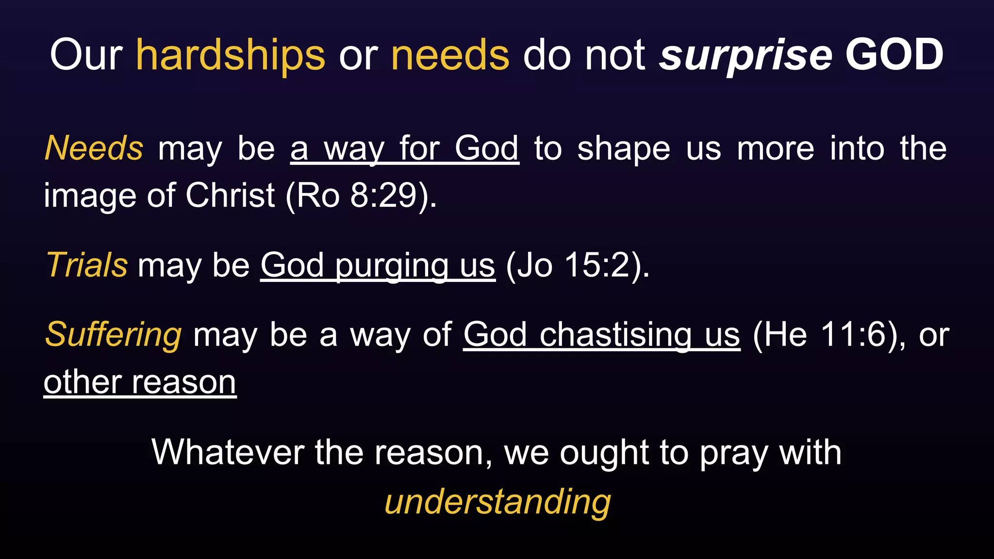 Our hardships or needs do not surprise GOD
Needs may be a way for God to shape us more into the
image of Christ (Ro 8:29).
Trials may be God purging us (Jo 15:2).
Suffering may be a way of God chastising us (He 11:6), or
other reason
Whatever the reason, we ought to pray with
understanding
 