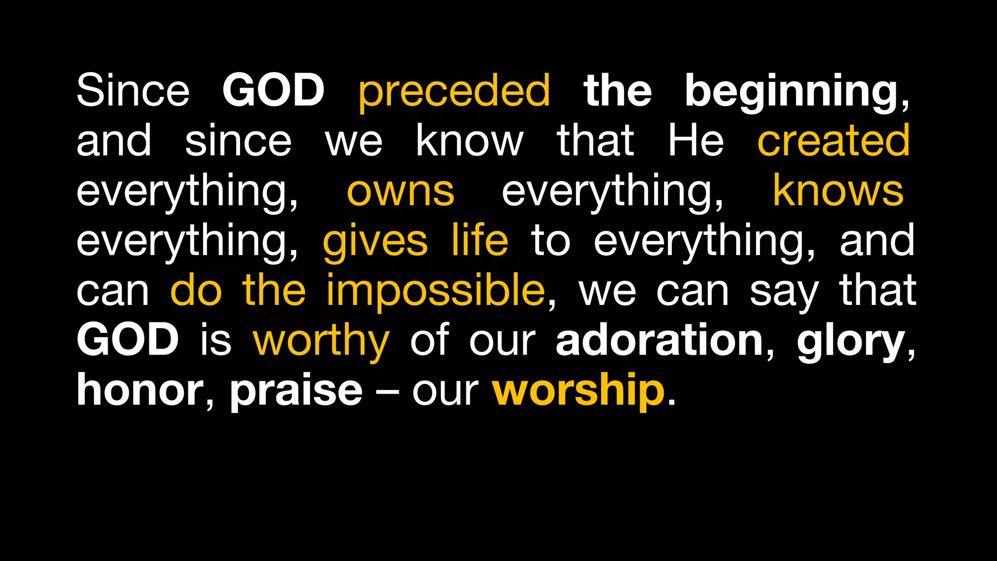 Since GOD preceded the beginning,
and since we know that He created
everything, owns everything, knows
everything, gives life to everything, and
can do the impossible, we can say that
GOD is worthy of our adoration, glory,
honor, praise – our worship.
 