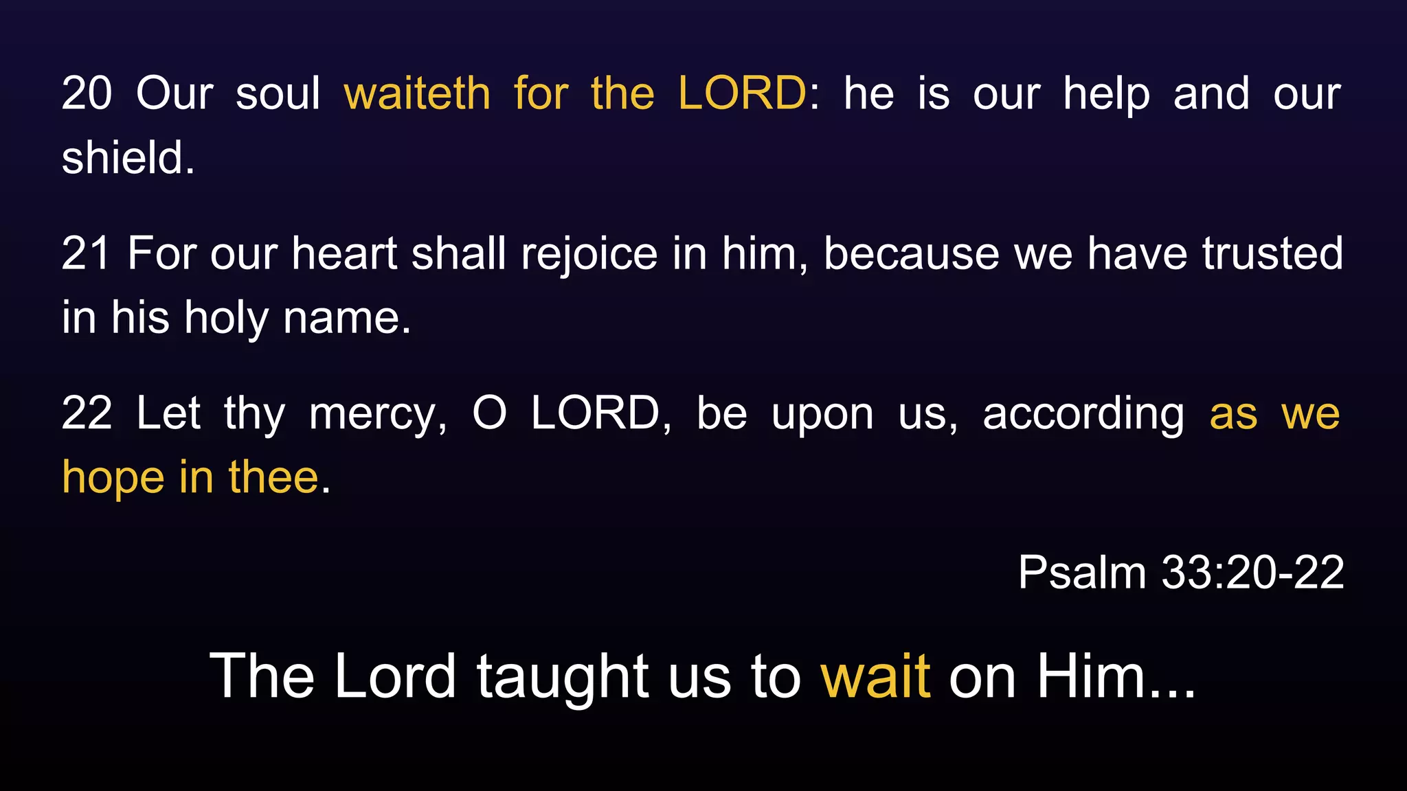 The Lord taught us to wait on Him...
20 Our soul waiteth for the LORD: he is our help and our
shield.
21 For our heart shall rejoice in him, because we have trusted
in his holy name.
22 Let thy mercy, O LORD, be upon us, according as we
hope in thee.
Psalm 33:20-22
 