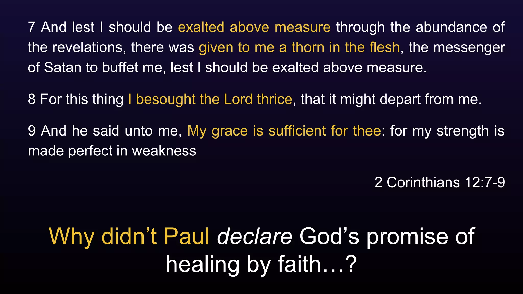 Why didn’t Paul declare God’s promise of
healing by faith…?
7 And lest I should be exalted above measure through the abundance of
the revelations, there was given to me a thorn in the flesh, the messenger
of Satan to buffet me, lest I should be exalted above measure.
8 For this thing I besought the Lord thrice, that it might depart from me.
9 And he said unto me, My grace is sufficient for thee: for my strength is
made perfect in weakness
2 Corinthians 12:7-9
 