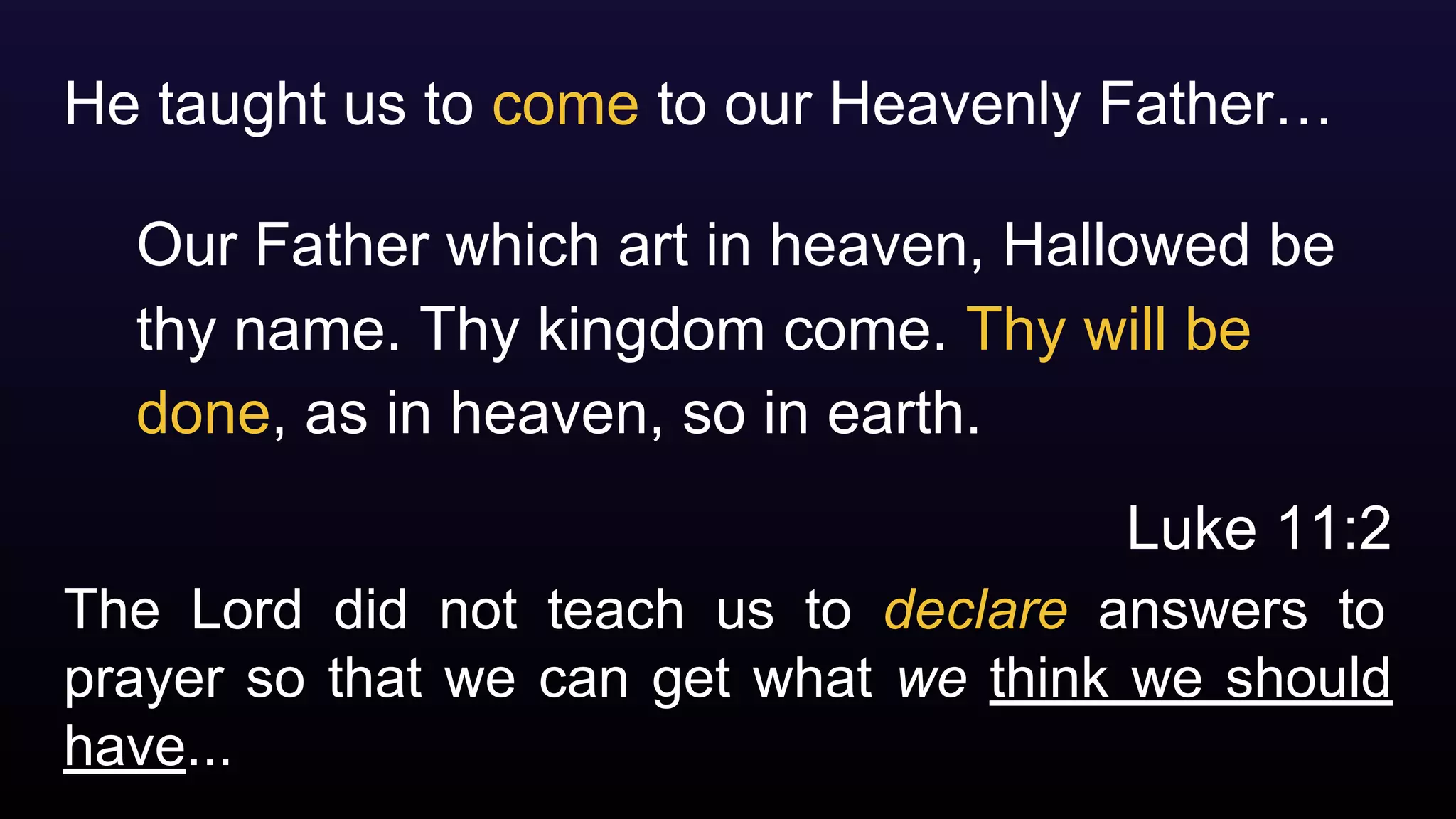 The Lord did not teach us to declare answers to
prayer so that we can get what we think we should
have...
He taught us to come to our Heavenly Father…
Our Father which art in heaven, Hallowed be
thy name. Thy kingdom come. Thy will be
done, as in heaven, so in earth.
Luke 11:2
 