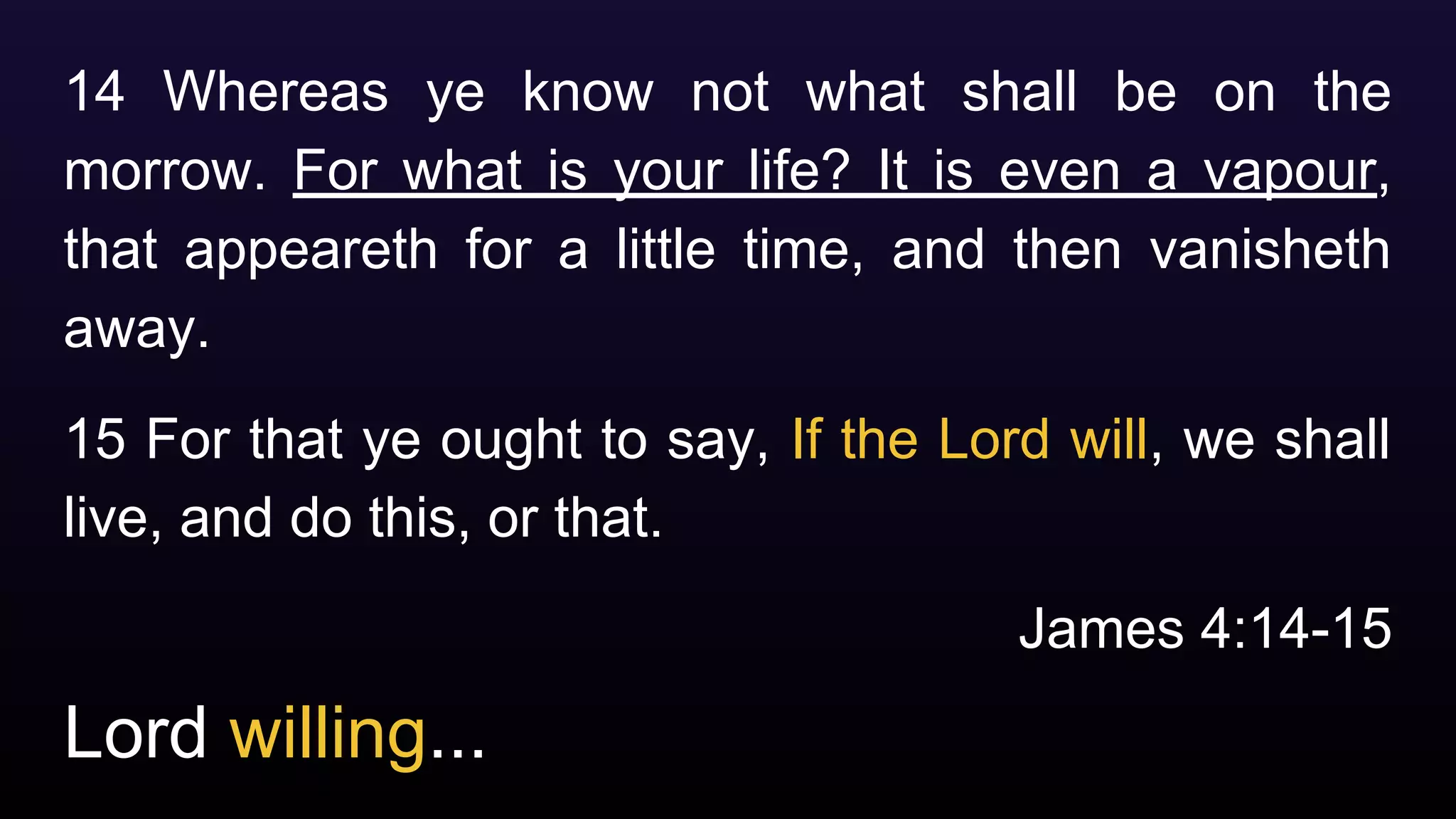 Lord willing...
14 Whereas ye know not what shall be on the
morrow. For what is your life? It is even a vapour,
that appeareth for a little time, and then vanisheth
away.
15 For that ye ought to say, If the Lord will, we shall
live, and do this, or that.
James 4:14-15
 