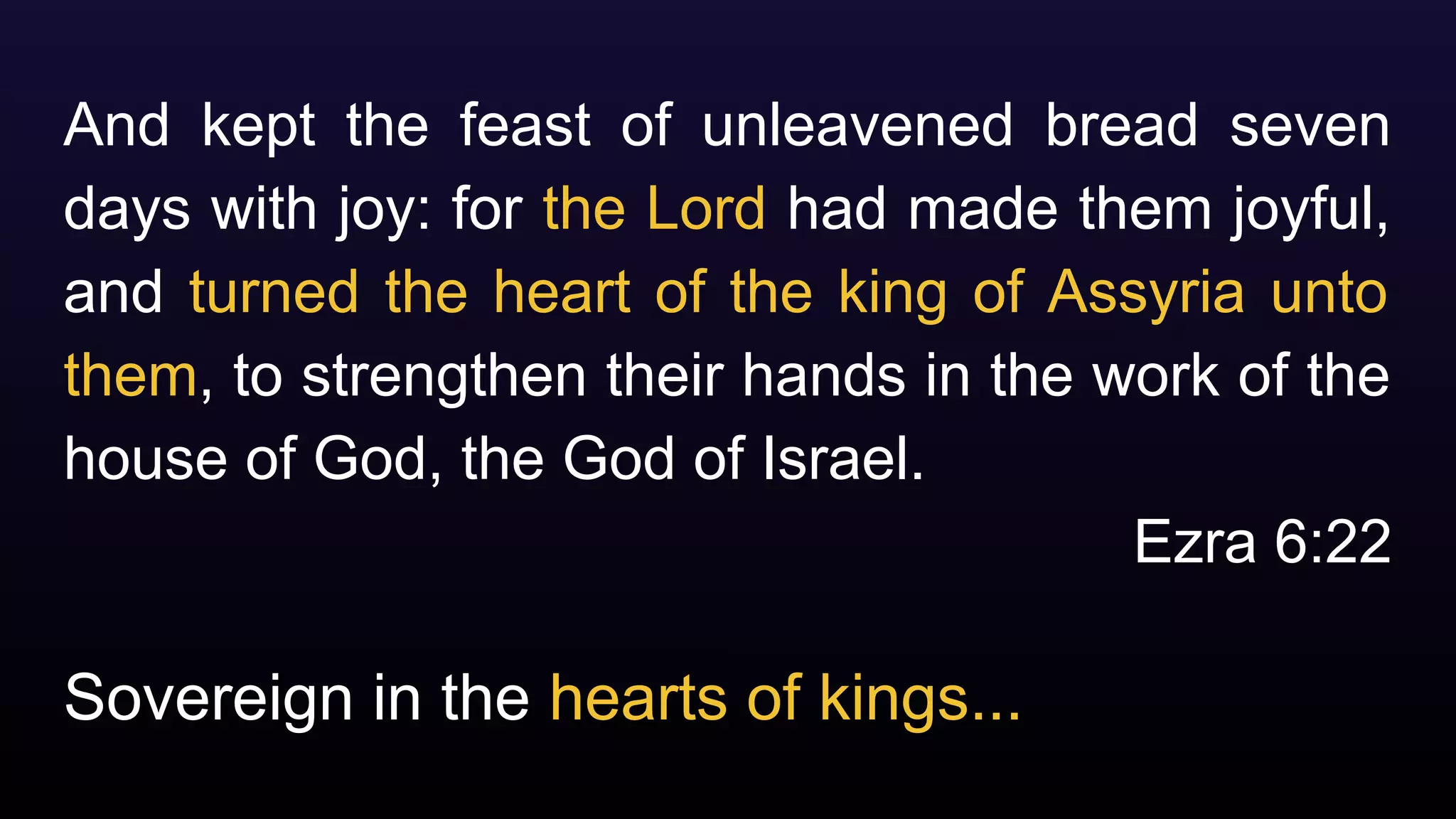 Sovereign in the hearts of kings...
And kept the feast of unleavened bread seven
days with joy: for the Lord had made them joyful,
and turned the heart of the king of Assyria unto
them, to strengthen their hands in the work of the
house of God, the God of Israel.
Ezra 6:22
 