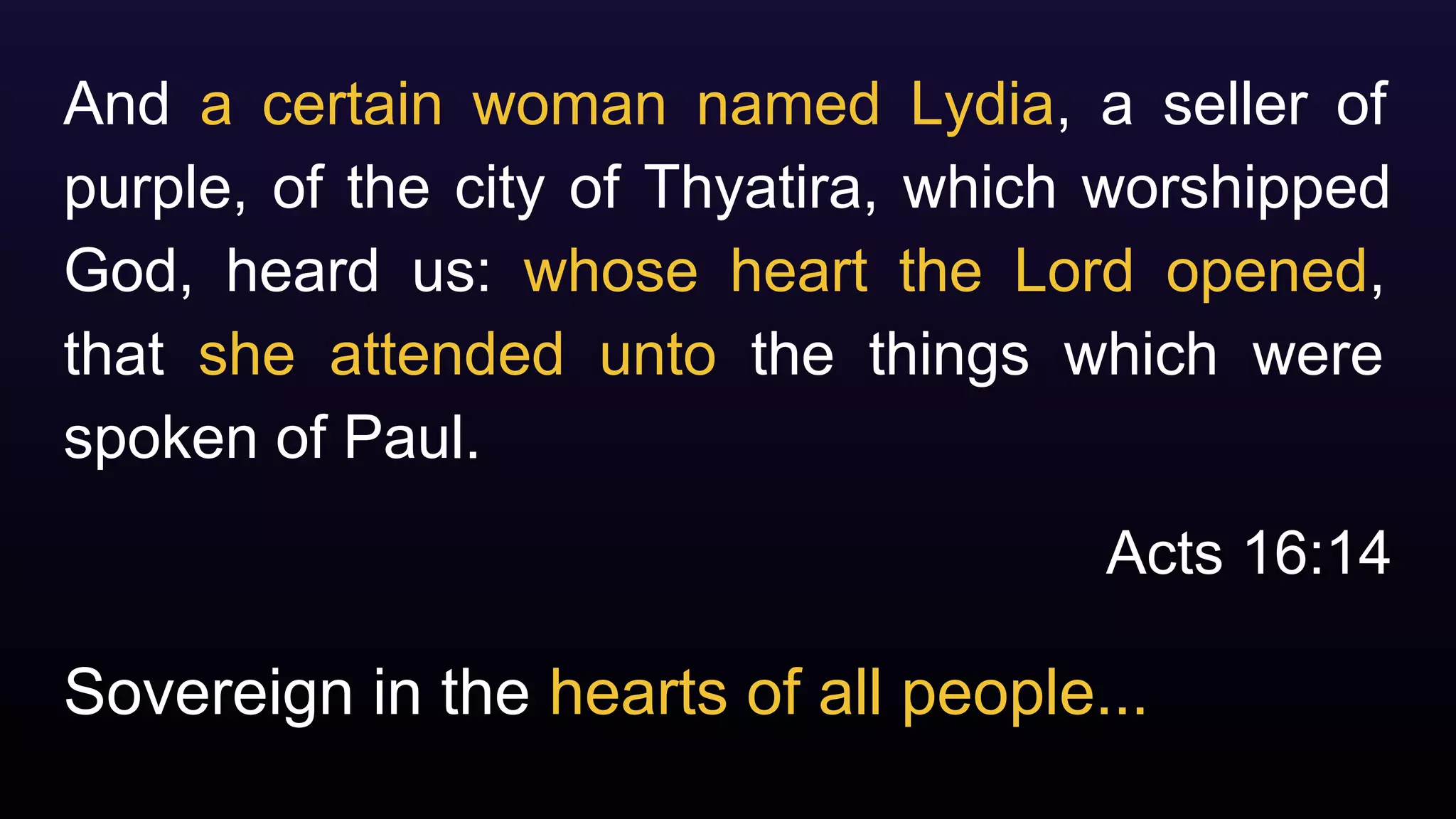 Sovereign in the hearts of all people...
And a certain woman named Lydia, a seller of
purple, of the city of Thyatira, which worshipped
God, heard us: whose heart the Lord opened,
that she attended unto the things which were
spoken of Paul.
Acts 16:14
 