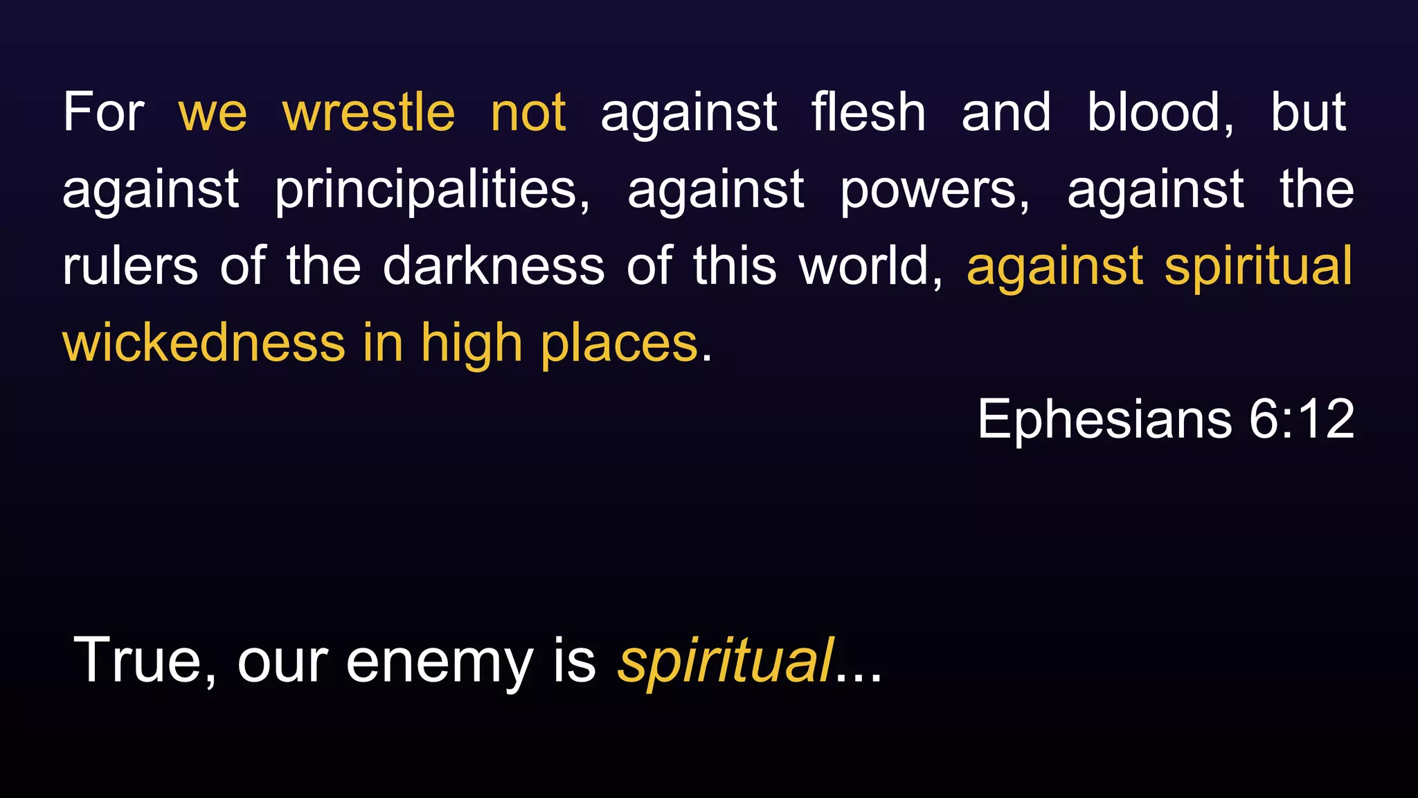 True, our enemy is spiritual...
For we wrestle not against flesh and blood, but
against principalities, against powers, against the
rulers of the darkness of this world, against spiritual
wickedness in high places.
Ephesians 6:12
 
