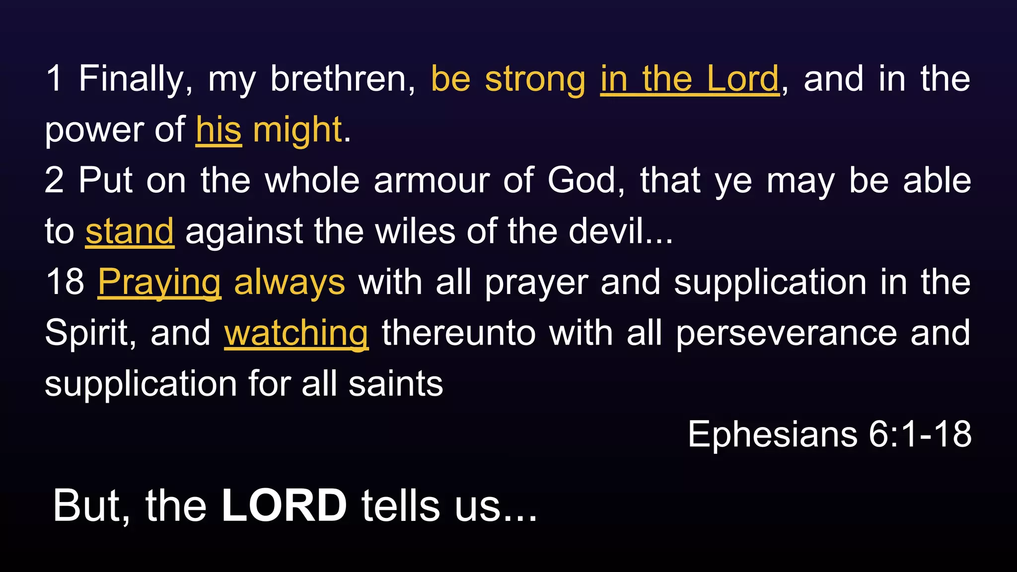 But, the LORD tells us...
1 Finally, my brethren, be strong in the Lord, and in the
power of his might.
2 Put on the whole armour of God, that ye may be able
to stand against the wiles of the devil...
18 Praying always with all prayer and supplication in the
Spirit, and watching thereunto with all perseverance and
supplication for all saints
Ephesians 6:1-18
 