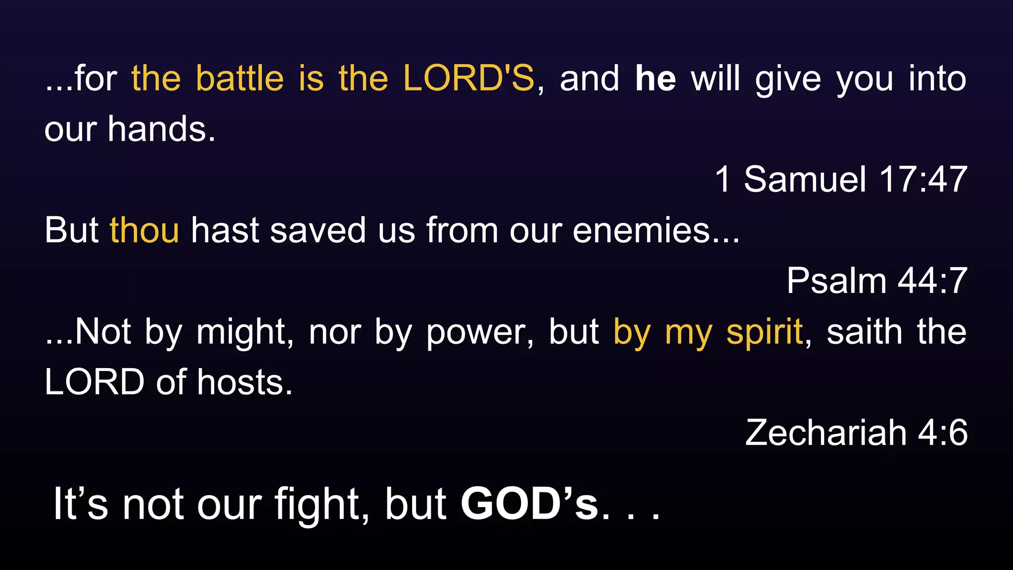 It’s not our fight, but GOD’s. . .
...for the battle is the LORD'S, and he will give you into
our hands.
1 Samuel 17:47
But thou hast saved us from our enemies...
Psalm 44:7
...Not by might, nor by power, but by my spirit, saith the
LORD of hosts.
Zechariah 4:6
 