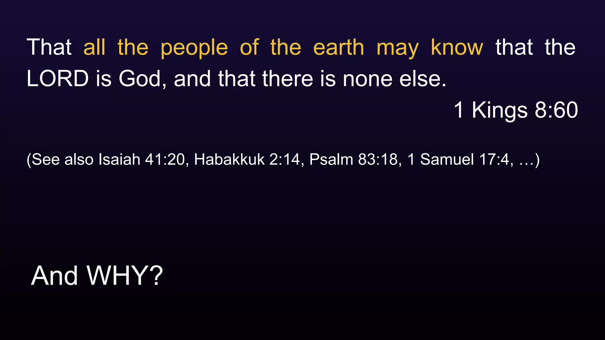 And WHY?
That all the people of the earth may know that the
LORD is God, and that there is none else.
1 Kings 8:60
(See also Isaiah 41:20, Habakkuk 2:14, Psalm 83:18, 1 Samuel 17:4, …)
 