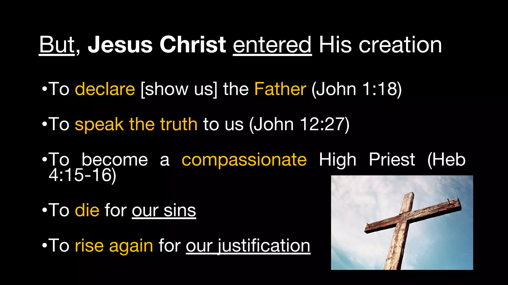 But, Jesus Christ entered His creation
•To declare [show us] the Father (John 1:18)
•To speak the truth to us (John 12:27)
•To become a compassionate High Priest (Heb
4:15-16)
•To die for our sins 
•To rise again for our justification
 
