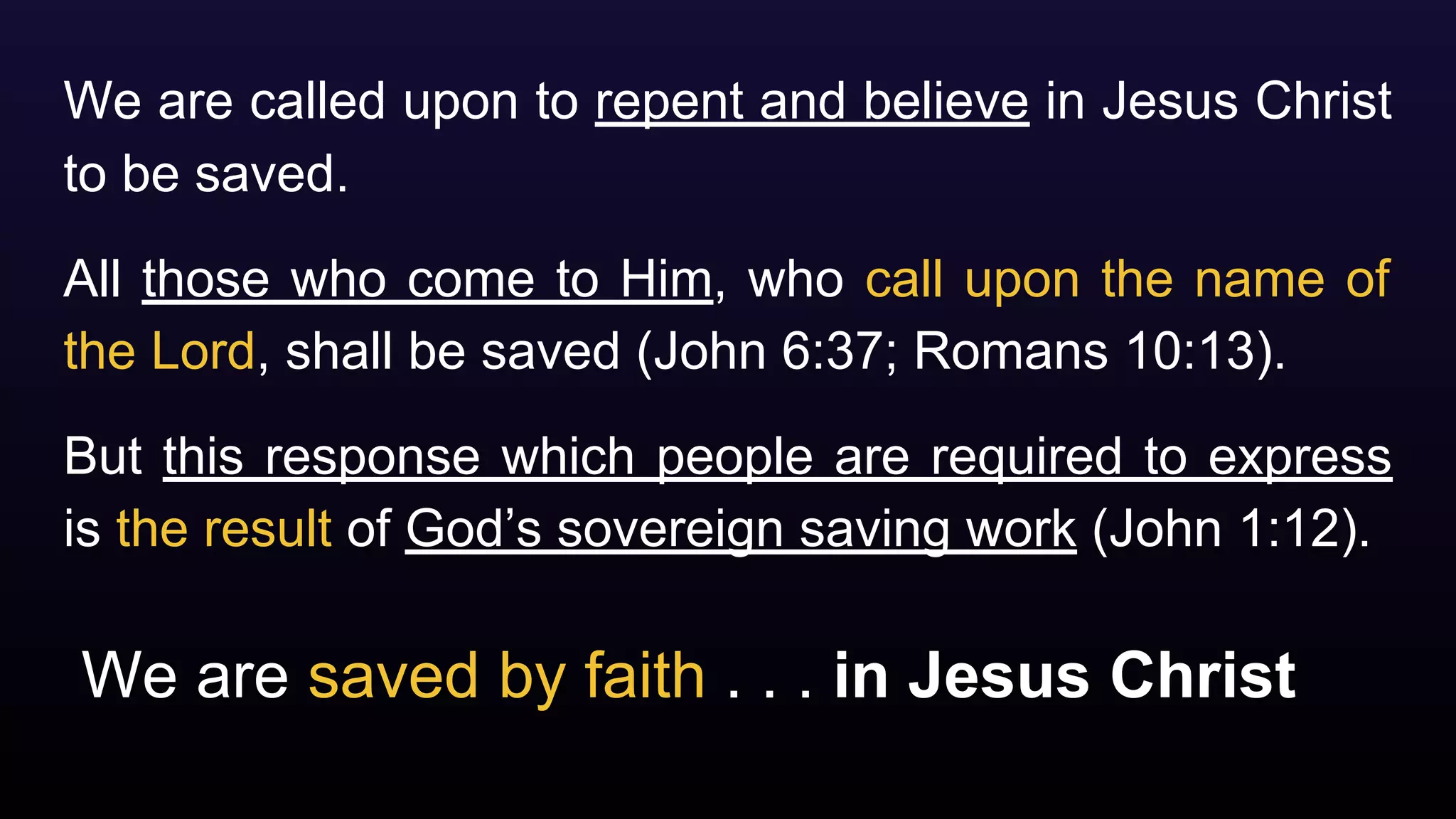 We are saved by faith . . . in Jesus Christ
We are called upon to repent and believe in Jesus Christ
to be saved.
All those who come to Him, who call upon the name of
the Lord, shall be saved (John 6:37; Romans 10:13).
But this response which people are required to express
is the result of God’s sovereign saving work (John 1:12).
 