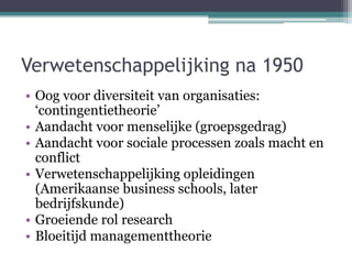 Verwetenschappelijking na 1950
• Oog voor diversiteit van organisaties:
‘contingentietheorie’
• Aandacht voor menselijke (...