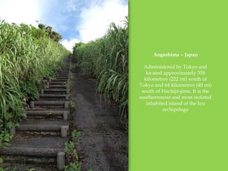 Aogashima C Japan
Administered by Tokyo and
located approximately 358
kilometres (222 mi) south of
Tokyo and 64 kilometres (40 mi)
south of Hachij-jima. It is the
southernmost and most isolated
inhabited island of the Izu
archipelago
 