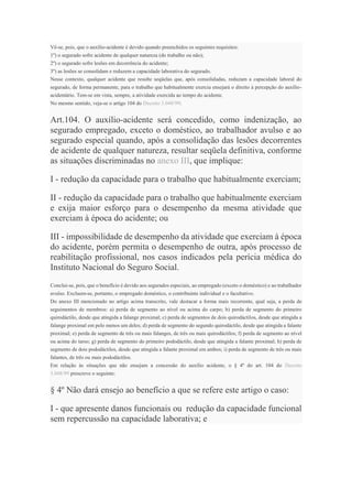 Vê-se, pois, que o auxílio-acidente é devido quando preenchidos os seguintes requisitos:
1º) o segurado sofre acidente de qualquer natureza (do trabalho ou não);
2º) o segurado sofre lesões em decorrência do acidente;
3º) as lesões se consolidam e reduzem a capacidade laborativa do segurado.
Nesse contexto, qualquer acidente que resulte seqüelas que, após consolidadas, reduzam a capacidade laboral do
segurado, de forma permanente, para o trabalho que habitualmente exercia ensejará o direito à percepção do auxílio-
acidentário. Tem-se em vista, sempre, a atividade exercida ao tempo do acidente.
No mesmo sentido, veja-se o artigo 104 do Decreto 3.048/99:
Art.104. O auxílio-acidente será concedido, como indenização, ao
segurado empregado, exceto o doméstico, ao trabalhador avulso e ao
segurado especial quando, após a consolidação das lesões decorrentes
de acidente de qualquer natureza, resultar seqüela definitiva, conforme
as situações discriminadas no anexo III, que implique:
I - redução da capacidade para o trabalho que habitualmente exerciam;
II - redução da capacidade para o trabalho que habitualmente exerciam
e exija maior esforço para o desempenho da mesma atividade que
exerciam à época do acidente; ou
III - impossibilidade de desempenho da atividade que exerciam à época
do acidente, porém permita o desempenho de outra, após processo de
reabilitação profissional, nos casos indicados pela perícia médica do
Instituto Nacional do Seguro Social.
Conclui-se, pois, que o benefício é devido aos segurados especiais, ao empregado (exceto o doméstico) e ao trabalhador
avulso. Excluem-se, portanto, o empregado doméstico, o contribuinte individual e o facultativo.
Do anexo III mencionado no artigo acima transcrito, vale destacar a forma mais recorrente, qual seja, a perda de
seguimentos de membros: a) perda de segmento ao nível ou acima do carpo; b) perda de segmento do primeiro
quirodáctilo, desde que atingida a falange proximal; c) perda de segmentos de dois quirodáctilos, desde que atingida a
falange proximal em pelo menos um deles; d) perda de segmento do segundo quirodáctilo, desde que atingida a falante
proximal; e) perda de segmento de três ou mais falanges, de três ou mais quirodáctilos; f) perda de segmento ao nível
ou acima do tarso; g) perda de segmento do primeiro pododáctilo, desde que atingida a falante proximal; h) perda de
segmento de dois pododáctilos, desde que atingida a falante proximal em ambos; i) perda de segmento de três ou mais
falantes, de três ou mais pododáctilos.
Em relação às situações que não ensejam a concessão do auxílio acidente, o § 4º do art. 104 do Decreto
3.048/99 prescreve o seguinte:
§ 4º Não dará ensejo ao benefício a que se refere este artigo o caso:
I - que apresente danos funcionais ou redução da capacidade funcional
sem repercussão na capacidade laborativa; e
 