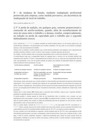 II - de mudança de função, mediante readaptação profissional
promovida pela empresa, como medida preventiva, em decorrência de
inadequação do local de trabalho.
Sobre a perda de audição, diz o § 5º:
§ 5º A perda da audição, em qualquer grau, somente proporcionará a
concessão do auxílio-acidente, quando, além do reconhecimento do
nexo de causa entre o trabalho e a doença, resultar, comprovadamente,
na redução ou perda da capacidade para o trabalho que o segurado
habitualmente exercia.
Com o advento da Lei 9.032/95, o acidente ensejador do auxílio-acidente passou a ser da mesma espécie que o do
auxílio-doença acidentário e da aposentadoria por invalidez acidentária. Ou seja, pode ser um acidente de qualquer
natureza, e não necessariamente do trabalho.
Todavia, não se confunda o auxílio-acidente com o auxílio-doença acidentário, nem tampouco com a aposentaria por
invalidez acientária. Embora o evento "acidente" seja o mesmo, os demais requisitos são diversos.
Na verdade, o auxílio-acidente situa-se em posição intermediária entre os outros dois benefícios. Senão se veja.
O auxílio-doença exige que a incapacidade laboral do segurado para o exercício de sua atividade habitual seja
temporária (mas superior a 15 dias). A aposentadoria por invalidez, por sua vez, exige que essa incapacidade, além de
total, seja permanente. Já no caso do auxílio-acidente, há apenas uma redução da capacidade laboral do segurado,
embora também de forma permanente. Ou seja:
Auxílio-doença acidentário Auxílio-acidente Aposentadoria por invalidez
acidentária
Acidente de qualquer natureza Acidente de qualquer natureza Acidente de qualquer natureza
Incapacidade total para a
atividade que exercia
Não há incapacidade, mas mera
redução da capacidade para o
trabalho que exercia
Incapacidade total para qualquer
atividade
Incapacidade temporária Redução permanente Incapacidade permanente
Vale destacar, ainda, neste ponto, que o auxílio-acidente é o único benefício previdenciário de natureza exclusivamente
indenizatória. Visa a ressarcir o segurado pela redução de sua capacidade laborativa em decorrência do acidente que
sofreu. Presume o legislador que, nessa hipótese, haverá uma provável perda remuneratória pelo segurado, que deverá,
por isso, ser protegido pela Previdência Social. Tal perda de remuneração, contudo, independe de comprovação, sendo
presumida.
Embora não se exija carência [01] mínima para a concessão desse benefício, exige-se que o segurado detenha a
qualidade de segurado quando da ocorrência do acidente.
O auxílio-acidente é cessado quando do óbito de seu beneficiário (não se transfere, com a pensão, aos seus
dependentes), bem como quando o mesmo se aposenta [02], sob qualquer forma. Contudo, o valor mensal percebido a
título de auxílio-acidente será somado ao salário-de-contribuição para fins de apuração do valor devido a título de
aposentadoria, como se fizesse parte de seu salário.
Esse é o cenário desde o advento da Medida Provisória n.º 1.596-14, em vigor desde 10/11/97, convertida na Lei
9.528/97. Quem, contudo, já gozava do auxílio-acidente antes dessa data, poderá, em tese, acumular tal benefício com
a aposentadoria que lhe foi concedida também também antes de 10/11/97, em respeito ao direito adquirido.
No caso, contudo, de ter sido deferido ao segurado o auxílio-acidente antes de 10/11/97, mas a aposentadoria ter-lhe
sido deferida posteriormente a essa data, a acumulação se dará de forma diversa. Nesse caso, conforme já dito, o valor
pago a título de auxílio acidentário integrará o salário-de-contribuição para cálculo da renda mensal inicial da
aposentadoria, fundindo-se em uma só rubrica. Isso porque, conforme já dito, o auxílio-acidente é cessado quando o
seu beneficiário se aposenta.
 