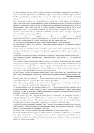 Por fim, vale observar que, caso, em razão do mesmo acidente, o segurado venha a fazer jus a um auxílio-doença, o
auxílio-acidente será, enquanto durar aquele benefício, suspenso. Afinal, um único acidente não pode gerar dois
benefícios previdenciários concomitantes. Após a cessação do auxílio-doença reaberto, o auxílio-acidente será
reativado.
Caso o segurado não se conforme com a decisão administrativa que indeferiu seu pleito, poderá, se quiser, demandar o
INSS em juízo. Nesse caso, se se tratar de acidente do trabalho ou a ele equiparado (doença profissional), a competência
para julgar tal demanda será da Justiça Estadual. Se, contudo, tratar-se de acidente de outra natureza, deverá ajuizar sua
demanda perante a Justiça Federal. Neste caso, se a comarca onde reside o segurado não for sede de Vara da Justiça
Federal, poderá mover a ação perante a Justiça Estadual, que, nesse caso, agirá por delegação daquela Justiça.
Traçados os contornos básicos de quando o benefício previdenciário de auxílio-acidente é devido, passe-se a explicitar
como são calculados os valores pagos a tal título.
3. Do cálculo da renda mensal
Renda Mensal Inicial (RMI) é o valor do primeiro pagamento a ser recebido pelo beneficiário, segurado ou não, de um
benefício da Previdência Social. É, em outros termos, o valor pago pelo INSS ao beneficiário.
Tal valor é apurado a partir da aplicação de um determinado percentual sobre o salário-de-benefício.
O salário-de-benefício, por sua vez, é alcançado a partir da média aritmética simples de um determinado número de
salários-de-contribuição.
Por fim, o salário-de-contribuição consiste no valor sobre o qual incide a alíquota da contribuição previdenciária. Vale
dizer, é a base de cálculo desse tributo, que corresponde, em linhas gerais, à remuneração do segurado, limitado a um
teto máximo.
Os salários-de-contribuição são corrigidos monetariamente. Atualmente, o índice utilizado para a sua correção é o INPC
(Índice Nacional de Preços ao Consumidor – IBGE), conforme determina o artigo 29-B da Lei 8.213/91, acrescentado
pela Lei 10.887/2004.
Uma vez apurada a renda mensal inicial do benefício, seu valor será reajustado periodicamente. Em regra, de forma
anual, segundo índice fixado pelo governo, normalmente junto com o reajuste do valor do salário mínimo. Aliás, tal
índice é diferente se o valor do benefício for superior ou igual ao salário mínimo. Usualmente, o reajuste do salário
mínimo é maior do que o dos benefícios que lhe são superiores. Daí porque o valor do benefício daqueles que percebem
valor superior ao mínimo tende, gradativamente, a se aproximar desse piso.
De todo o exposto, conclui-se facilmente que, para se entender como o INSS calcula o valor dos benefícios que paga
(RMI), mister se faz compreender o que vem a ser salário-de-contribuição e salário-de-benefício, o que se passa a fazer.
4. Do salário-de-contribuição
Conforme já dito, salário-de-contribuição é a parcela da remuneração recebida pelo trabalhador sobre a qual incide a
contribuição previdenciária, comumente chamada de contribuição para o INSS.
Vale ressaltar, contudo, que, desde o advento da Lei n.º 11.457/2007, o sujeito ativo das contribuições previdenciárias
passou a ser a União (pela Receita Federal do Brasil), e não mais o INSS.
No caso da contribuição devida pelo empregado (alíquota de 8% a 11%), é de responsabilidade do empregador retê-la
do salário daquele para, em seguida, repassá-la à União. A contribuição do empregador, por sua vez, possui alíquota
de, em regra, 20% [03], incidente sobre a totalidade da remuneração. O fato gerador do tributo é o exercício da atividade
remunerada, e não o efetivo pagamento dos salários.
É verdade, contudo, que, como a obrigação de reter e repassar as contribuições é do empregador, não poderá o
empregado ser prejudicado por eventual falta daquele. Ao contrário, uma vez comprovado o vínculo empregatício,
mediante início de prova documental [04] suficiente, será ele considerado, para todos os fins, segurado da Previdência.
Restará à União buscar, junto ao empregador, o pagamento das contribuições devidas e não pagas.
O salário-de-contribuição do segurado empregado, avulso e doméstico corresponderá ao valor efetivamente percebido
pelo trabalhador a título de retribuição pelo trabalho prestado, quando igual ou inferior ao limite-teto. Caso seja
superior, o salário-de-contribuição corresponderá a esse limite.
Em todos os casos, o salário-de-contribuição nunca poderá ser inferior ao salário mínimo vigente.
O salário-de-contribuição é apurado segundo os dados constantes do Cadastro Nacional de Informações Sociais (CNIS).
Caso segurado não concorde com as informações constantes do CNIS, poderá solicitar a retificação das mesmas,
mediante apresentação de prova suficiente. Presumem-se, portanto, como verdadeiros os dados constantes daquele
cadastro até que se prove o contrário.
 