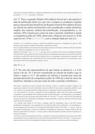 a 80% de todo o período contributivo, corrigidos monetariamente até o mês anterior ao da concessão do benefício. É o
que dispõe a Lei 9.876/99, cujo artigo 3º determina:
Art. 3º. Para o segurado filiado à Previdência Social até o dia anterior à
data de publicação desta Lei, que vier a cumprir as condições exigidas
para a concessão dos benefícios do Regime Geral de Previdência Social,
no cálculo do salário-de-benefício será considerada a média aritmética
simples dos maiores salários-de-contribuição, correspondentes a, no
mínimo, 80% (oitenta por cento) de todo o período contributivo desde
a competência julho de 1994, observado o disposto nos incisos I e II do
caput do art. 29 da Lei 8.213/91, com a redação dada por esta Lei.
Conforme se vê, consideram-se apenas os salários-de-contribuição posteriores à competência de julho de 1994,
momento a partir do qual se implantou efetivamente a moeda Real no Brasil.
Para os segurados filiados antes do advento da mencionada lei, podem ser utilizados no cálculo do salário-de-benefício
todos os salários-de-contribuição (a lei diz "no mínimo" 80%).
Segundo o §2º do artigo 3º da Lei nº 9.876/99, em regra, deve-se considerar as 80% maiores contribuições efetivadas
após julho/1994. Porém, quando estes 80% maiores salários-de-contribuição representarem menos de 60% do período
que decorrer de julho/1994 à data de início do benefício, deve-se ir aumentando este percentual até chegarmos a uma
quantidade de contribuições que corresponda a 60% dos meses decorridos desde julho/94 ou até alcançarmos o total
(percentual de 100%) das contribuições recolhidas. Veja-se:
Art. 3º. (...)
§ 2º No caso das aposentadorias de que tratam as alíneas b, c e d do
inciso I do art. 18, o divisor considerado no cálculo da média a que se
refere o caput e o § 1º não poderá ser inferior a sessenta por cento do
período decorrido da competência julho de 1994 até a data de início do
benefício, limitado a cem por cento de todo o período contributivo.
Para ilustrar a aplicação da regra de transição acima transcrita, vejam-se os seguintes exemplos. Imagine-se um
segurado que completa 35 anos de contribuição em junho de 2004 (120 meses desde a competência julho/94), o qual
teve o cálculo de seu salário-de-beneficio tomando apenas as contribuições vertidas a partir de julho de 1994:
– Se, nesse período de 120 meses, o segurado tiver 100 contribuições, então as suas 80% maiores contribuições
correspondem a uma quantidade de 80 contribuições (80% de 100 contribuições = 80 contribuições), o que ultrapassa
60% do número de meses decorridos desde julho/94 (60% de 120 meses = 72 meses). Assim, não há necessidade de
acréscimo no número de contribuições consideradas no salário-de-benefício, sendo este calculado com base na média
dessas 80 maiores contribuições.
– Se, contudo, nesse período de 120 meses, o segurado contar 80 contribuições, então as suas 80% maiores
contribuições correspondem a uma quantidade de 64 contribuições (80% de 80 contribuições = 64 contribuições), o
que não ultrapassa 60% do número de meses decorridos desde julho/94 (60% de 120 meses = 72 meses). Assim, há
necessidade de aumentarmos o número de contribuições consideradas até alcançarmos o mínimo exigido de 60% do
número de meses (60% de 120 meses = 72 meses), sendo o salário-de-benefício calculado com base na média das 72
maiores contribuições.
– Por fim, se, nesse mesmo período de 120 meses, o segurado tiver apenas 60 contribuições, mesmo que se tome 100%
das contribuições nunca se atingirá 60% dos meses decorridos desde julho/94 (60% de 120 meses = 72 meses), logo, a
média será feita com 100% das contribuições recolhidas no período, ou seja, com todas as suas 60 contribuições.
 