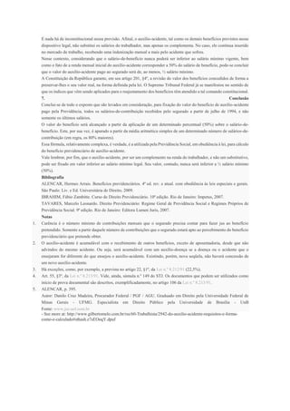 E nada há de inconstitucional nessa previsão. Afinal, o auxílio-acidente, tal como os demais benefícios previstos nesse
dispositivo legal, não substitui os salários do trabalhador, mas apenas os complementa. No caso, ele continua inserido
no mercado de trabalho, recebendo uma indenização mensal a mais pelo acidente que sofreu.
Nesse contexto, considerando que o salário-de-benefício nunca poderá ser inferior ao salário mínimo vigente, bem
como o fato de a renda mensal inicial do auxílio-acidente corresponder a 50% do salário de benefício, pode-se concluir
que o valor do auxílio-acidente pago ao segurado será de, ao menos, ½ salário mínimo.
A Constituição da República garante, em seu artigo 201, §4º, a revisão do valor dos benefícios concedidos de forma a
preservar-lhes o seu valor real, na forma definida pela lei. O Supremo Tribunal Federal já se manifestou no sentido de
que os índices que vêm sendo aplicados para o reajustamento dos benefícios têm atendido a tal comando constitucional.
7. Conclusão
Conclui-se de todo o exposto que são levados em consideração, para fixação do valor do benefício de auxílio-acidente
pago pela Previdência, todos os salários-de-contribuição recebidos pelo segurado a partir de julho de 1994, e não
somente os últimos salários.
O valor do benefício será alcançado a partir da aplicação de um determinado percentual (50%) sobre o salário-de-
benefício. Este, por sua vez, é apurado a partir da média aritmética simples de um determinado número de salários-de-
contribuição (em regra, os 80% maiores).
Essa fórmula, relativamente complexa, é verdade, é a utilizada pela Previdência Social, em obediência à lei, para cálculo
do benefício previdenciário de auxílio-acidente.
Vale lembrar, por fim, que o auxílio-acidente, por ser um complemento na renda do trabalhador, e não um substitutivo,
pode ser fixado em valor inferior ao salário mínimo legal. Seu valor, contudo, nunca será inferior a ½ salário mínimo
(50%).
Bibliografia
ALENCAR, Hermes Arrais. Benefícios previdenciários. 4ª ed. rev. e atual. com obediência às leis especiais e gerais.
São Paulo: Liv. e Ed. Universitária de Direito, 2009.
IBRAHIM, Fábio Zambitte. Curso de Direito Previdenciário. 10ª edição. Rio de Janeiro: Impetus, 2007.
TAVARES, Marcelo Leonardo. Direito Previdenciário: Regime Geral de Previdência Social e Regimes Próprios de
Previdência Social. 9ª edição. Rio de Janeiro: Editora Lumen Juris, 2007.
Notas
1. Carência é o número mínimo de contribuições mensais que o segurado precisa contar para fazer jus ao benefício
pretendido. Somente a partir daquele número de contribuições que o segurado estará apto ao percebimento do benefício
previdenciário que pretende obter.
2. O auxílio-acidente é acumulável com o recebimento de outros benefícios, exceto de aposentadoria, desde que não
advindos do mesmo acidente. Ou seja, será acumulável com um auxílio-doença se a doença ou o acidente que o
ensejaram for diferente do que ensejou o auxílio-acidente. Existindo, porém, nova seqüela, não haverá concessão de
um novo auxílio-acidente.
3. Há exceções, como, por exemplo, a prevista no artigo 22, §1º, da Lei n.º 8.212/91 (22,5%).
4. Art. 55, §3º, da Lei n.º 8.213/91. Vide, ainda, súmula n.º 149 do STJ. Os documentos que podem ser utilizados como
início de prova documental são descritos, exemplificadamente, no artigo 106 da Lei n.º 8.213/91.
5. ALENCAR, p. 395.
Autor: Danilo Cruz Madeira, Procurador Federal / PGF / AGU. Graduado em Direito pela Universidade Federal de
Minas Gerais - UFMG. Especialista em Direito Público pela Universidade de Brasília - UnB
Fonte: www.jus.uol.com.br
- See more at: http://www.gilbertomelo.com.br/rss/60-Trabalhista/2942-do-auxilio-acidente-requisitos-e-forma-
como-e-calculado#sthash.z7sEOoqY.dpuf
 