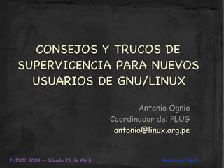 CONSEJOS Y TRUCOS DE
  SUPERVICENCIA PARA NUEVOS
    USUARIOS DE GNU/LINUX

                                          Antonio Ognio
                                   Coordinador del PLUG
                                    antonio@linux.org.pe


FLISOL 2009 – Sábado 25 de Abril                Huancayo, Perú
 