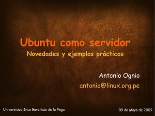 Ubuntu como servidor
              Novedades y ejemplos prácticos


                                              Antonio Ognio
                                        antonio@linux.org.pe


Universidad Inca Garcilaso de la Vega                09 de Mayo de 2009
 