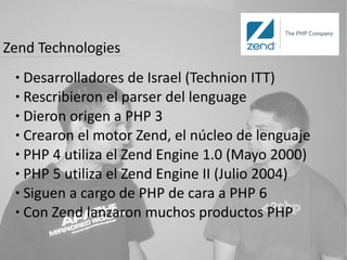 Zend Technologies
 ● Desarrolladores de Israel (Technion ITT)
 ● Rescribieron el parser del lenguage

 ● Dieron origen a PHP 3

 ● Crearon el motor Zend, el núcleo de lenguaje

 ● PHP 4 utiliza el Zend Engine 1.0 (Mayo 2000)

 ● PHP 5 utiliza el Zend Engine II (Julio 2004)

 ● Siguen a cargo de PHP de cara a PHP 6

 ● Con Zend lanzaron muchos productos PHP
 