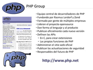 PHP Group
    ● Equipo central de desarrolladores de PHP
    ● Fundando por Rasmus Lerdorf y Zend

    ● Formado por gente de múltiples empresas

    ● Lideran el proyecto opensource

    ● Dan forma al lenguaje y al producto

    ● Publican oficialmente cada nueva versión

    ● Definen las APIs

       ● En C, para crear extensiones

       ● Las propias funciones de PHP

    ● Administran el sitio web oficial

    ● Publican las actualizaciones de seguridad

    ● Responsables del futuro de PHP




         http://www.php.net
 