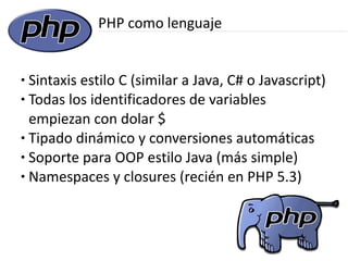 PHP como lenguaje


● Sintaxis estilo C (similar a Java, C# o Javascript)
● Todas los identificadores de variables


  empiezan con dolar $
● Tipado dinámico y conversiones automáticas

● Soporte para OOP estilo Java (más simple)

● Namespaces y closures (recién en PHP 5.3)
 