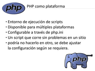 PHP como plataforma


● Entorno de ejecución de scripts
● Disponible para múltiples plataformas

● Configurable a través de php.ini

● Un script que corre sin problemas en un sitio

● podría no hacerlo en otro, se debe ajustar


  la configuración según se requiera.
 