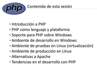 Contenido de esta sesión


● Introducción a PHP
● PHP como lenguaje y plataforma

● Soporte para PHP sobre Windows

● Ambiente de desarrollo en Windows

● Ambiente de pruebas en Linux (virtualización)

● Ambiente de producción en Linux

● Alternativas a Apache

● Tendencias en el desarrollo con PHP
 
