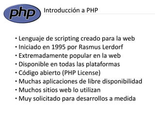 Introducción a PHP


● Lenguaje de scripting creado para la web
● Iniciado en 1995 por Rasmus Lerdorf

● Extremadamente popular en la web

● Disponible en todas las plataformas

● Código abierto (PHP License)

● Muchas aplicaciones de libre disponibilidad

● Muchos sitios web lo utilizan

● Muy solicitado para desarrollos a medida
 