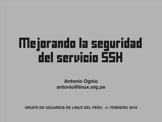 Mejorando la seguridad
      del servicio SSH

                 Antonio Ognio
              antonio@linux.org.pe



GRUPO DE USUARIOS DE LINUX DEL PERU -//- FEBRERO 2010
 